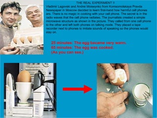 02/10/10 Removes Nicotine & Toxin from Cigarette   THE REAL EXPERIMENT !! Vladimir Lagovski and Andrei Moiseynko from Komsomolskaya Pravda Newspaper in Moscow decided to learn first-hand how harmful cell phones are. There is no magic in cooking with your cell phone. The secret is in the radio waves that the cell phone radiates. The journalists created a simple microwave structure as shown in the picture. They called from one cell phone to the other and left both phones on talking mode. They placed a tape recorder next to phones to imitate sounds of speaking so the phones would stay on. 25 minutes: The egg became very warm. 65 minutes: The egg was cooked. (As you can see.)   