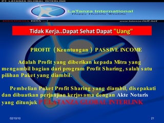 02/10/10 PROFIT  ( Keuntungan )  PASSIVE INCOME A dalah  Profit  yang diberikan kepada Mitra yang mengambil bagian dari program Profit Sharing ,  salah satu pilihan Paket yang diambil .   Pembelian Paket Profit Sharing yang diambil, disepakati dan dibuat kan  perjanjian kerjasama dengan   Akte   Notaris   yang ditunjuk   PT.LATANZA GLOBAL INTERLINK Tidak Kerja..Dapat Sehat Dapat  "Uang"   