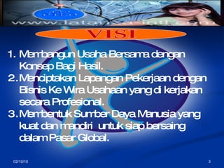 02/10/10 Membangun Usaha Bersama dengan Konsep Bagi Hasil. Menciptakan Lapangan Pekerjaan dengan Bisnis Ke Wira Usahaan yang di kerjakan secara Profesional. Membentuk Sumber Daya Manusia yang kuat dan mandiri  untuk siap bersaing dalam Pasar Global. VISI  