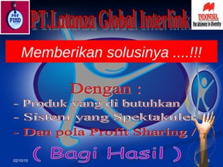 02/10/10 PT.Latanza Global Interlink Memberikan s o lusinya ....!!! Dengan : - Produk yang di butuhkan - Sistem yang Spektakuler - Dan pola Profit Sharing / ( Bagi Hasil ) 