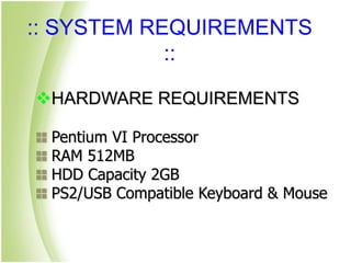 :: SYSTEM REQUIREMENTS
::
HARDWARE REQUIREMENTS
Pentium VI Processor
RAM 512MB
HDD Capacity 2GB
PS2/USB Compatible Keyboard & Mouse
 