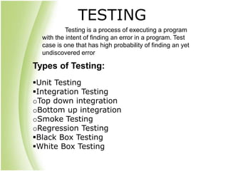Types of Testing:
Unit Testing
Integration Testing
oTop down integration
oBottom up integration
oSmoke Testing
oRegression Testing
Black Box Testing
White Box Testing
Testing is a process of executing a program
with the intent of finding an error in a program. Test
case is one that has high probability of finding an yet
undiscovered error
TESTING
 