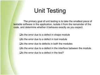 Unit Testing
The primary goal of unit testing is to take the smallest piece of
testable software in the application, isolate it from the remainder of the
code, and determine whether it behaves exactly as you expect.
Is the error due to a defect in shape module
Is the error due to a defect in tool module
Is the error due to defects in both the modules
Is the error due to a defect in the interface between the module
Is the error due to a defect in the test?
 