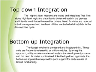 Top down Integration
The highest-level modules are tested and integrated first. This
allows high-level logic and data flow to be tested early in the process
and it tends to minimize the need for drivers. Need for stubs are reduced
in test management and low-level utilities are tested relatively late in the
development cycle.
Bottom up Integration
The lowest-level units are tested and integrated first. These
units are frequently referred to as utility modules. By using this
approach, utility modules are tested early in the development process
and the need for stubs is minimized. Like the top-down approach, the
bottom-up approach also provides poor support for early release of
limited functionality.
 