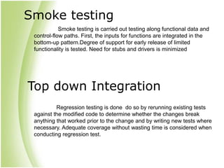 Smoke testing
Smoke testing is carried out testing along functional data and
control-flow paths. First, the inputs for functions are integrated in the
bottom-up pattern.Degree of support for early release of limited
functionality is tested. Need for stubs and drivers is minimized
Top down Integration
Regression testing is done do so by rerunning existing tests
against the modified code to determine whether the changes break
anything that worked prior to the change and by writing new tests where
necessary. Adequate coverage without wasting time is considered when
conducting regression test.
 