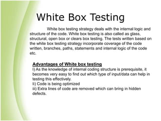 White Box Testing
White box testing strategy deals with the internal logic and
structure of the code. White box testing is also called as glass,
structural, open box or clears box testing. The tests written based on
the white box testing strategy incorporate coverage of the code
written, branches, paths, statements and internal logic of the code
etc.
Advantages of White box testing
I) As the knowledge of internal coding structure is prerequisite, it
becomes very easy to find out which type of input/data can help in
testing this effectively.
Ii) Code is being optimized
iii) Extra lines of code are removed which can bring in hidden
defects.
 