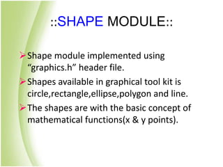 ::SHAPE MODULE::
Shape module implemented using
“graphics.h” header file.
Shapes available in graphical tool kit is
circle,rectangle,ellipse,polygon and line.
The shapes are with the basic concept of
mathematical functions(x & y points).
 