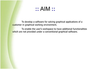 :: AIM ::
To develop a software for solving graphical applications of a
customer in graphical working environment.
To enable the user’s workspace to have additional functionalities
which are not provided under a conventional graphical software.
 