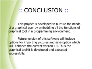 :: CONCLUSION ::
This project is developed to nurture the needs
of a graphical user by embedding all the functions of
graphical tool in a programming environment.
Future version of this software will include
options for importing pictures and save option which
will enhance the current version 1.0.Thus the
graphical toolkit is developed and executed
successfully.
 