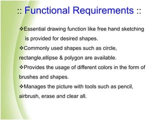 :: Functional Requirements ::
Essential drawing function like free hand sketching
is provided for desired shapes.
Commonly used shapes such as circle,
rectangle,ellipse & polygon are available.
Provides the usage of different colors in the form of
brushes and shapes.
Manages the picture with tools such as pencil,
airbrush, erase and clear all.
 