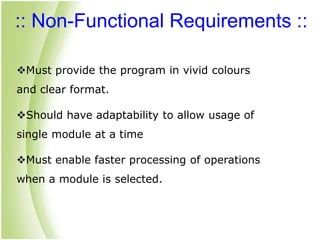 :: Non-Functional Requirements ::
Must provide the program in vivid colours
and clear format.
Should have adaptability to allow usage of
single module at a time
Must enable faster processing of operations
when a module is selected.
 