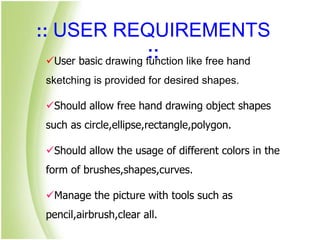 :: USER REQUIREMENTS
::User basic drawing function like free hand
sketching is provided for desired shapes.
Should allow free hand drawing object shapes
such as circle,ellipse,rectangle,polygon.
Should allow the usage of different colors in the
form of brushes,shapes,curves.
Manage the picture with tools such as
pencil,airbrush,clear all.
 