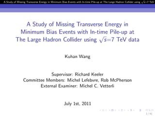 √
A Study of Missing Transverse Energy in Minimum Bias Events with In-time Pile-up at The Large Hadron Collider using       s=7 TeV d




             A Study of Missing Transverse Energy in
          Minimum Bias Events with In-time Pile-up at
                                        √
         The Large Hadron Collider using s=7 TeV data

                                                   Kuhan Wang


                            Supervisor: Richard Keeler
                Committee Members: Michel Lefebvre, Rob McPherson
                       External Examiner: Michel C. Vetterli


                                                  July 1st, 2011

                                                                                                                           1 / 41
 
