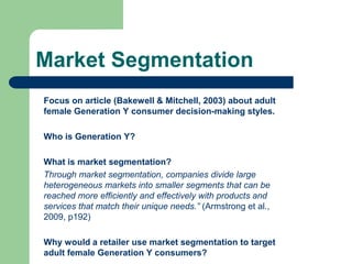 Market Segmentation
Focus on article (Bakewell & Mitchell, 2003) about adult
female Generation Y consumer decision-making styles.
Who is Generation Y?
What is market segmentation?
Through market segmentation, companies divide large
heterogeneous markets into smaller segments that can be
reached more efficiently and effectively with products and
services that match their unique needs.” (Armstrong et al.,
2009, p192)
Why would a retailer use market segmentation to target
adult female Generation Y consumers?
 