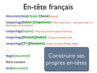 En-tête français
documentclass[a4paper]{book}%{article}
usepackage[latin1]{inputenc} % Pour utiliser les é… sans devoir taper 'e…
%[ansinew] au lieu de [latin1]
usepackage{xspace} % Pour avoir les bons espaces devant les :…
usepackage[french]{babel} % To get into french mode
usepackage[T1]{fontenc} %utiliser les fontes PS Type1 Adobe
…
begin{document}
Votre contenu
end{document}
Construire ses
propres en-têtes
 