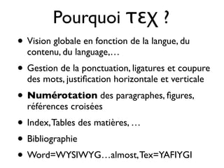 Pourquoi τεχ ?
• Vision globale en fonction de la langue, du
contenu, du language,…
• Gestion de la ponctuation, ligatures et coupure
des mots, justiﬁcation horizontale et verticale
• Numérotation des paragraphes, ﬁgures,
références croisées
• Index,Tables des matières, …
• Bibliographie
• Word=WYSIWYG…almost,Tex=YAFIYGI
 