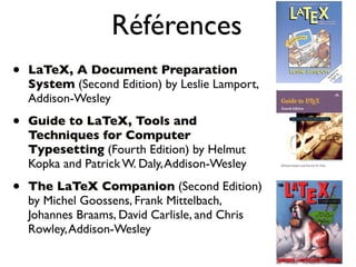 Références
• LaTeX, A Document Preparation
System (Second Edition) by Leslie Lamport,
Addison-Wesley
• Guide to LaTeX, Tools and
Techniques for Computer
Typesetting (Fourth Edition) by Helmut
Kopka and Patrick W. Daly,Addison-Wesley
• The LaTeX Companion (Second Edition)
by Michel Goossens, Frank Mittelbach,
Johannes Braams, David Carlisle, and Chris
Rowley,Addison-Wesley
 