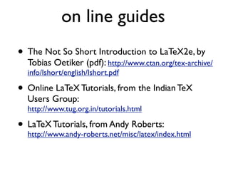 on line guides
• The Not So Short Introduction to LaTeX2e, by
Tobias Oetiker (pdf): http://www.ctan.org/tex-archive/
info/lshort/english/lshort.pdf
• Online LaTeX Tutorials, from the Indian TeX
Users Group:
http://www.tug.org.in/tutorials.html
• LaTeX Tutorials, from Andy Roberts:
http://www.andy-roberts.net/misc/latex/index.html
 