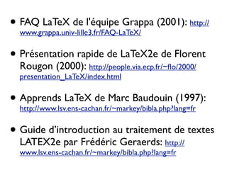 • FAQ LaTeX de l'équipe Grappa (2001): http://
www.grappa.univ-lille3.fr/FAQ-LaTeX/
• Présentation rapide de LaTeX2e de Florent
Rougon (2000): http://people.via.ecp.fr/~ﬂo/2000/
presentation_LaTeX/index.html
• Apprends LaTeX de Marc Baudouin (1997):
http://www.lsv.ens-cachan.fr/~markey/bibla.php?lang=fr
• Guide d’introduction au traitement de textes
LATEX2e par Frédéric Geraerds: http://
www.lsv.ens-cachan.fr/~markey/bibla.php?lang=fr
 