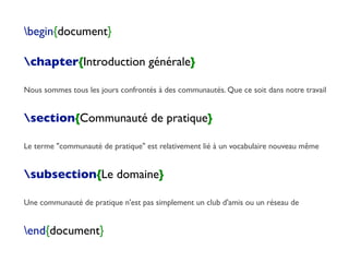 begin{document}
chapter{Introduction générale}
Nous sommes tous les jours confrontés à des communautés. Que ce soit dans notre travail
section{Communauté de pratique}
Le terme "communauté de pratique" est relativement lié à un vocabulaire nouveau même
subsection{Le domaine}
Une communauté de pratique n'est pas simplement un club d'amis ou un réseau de
end{document}
 
