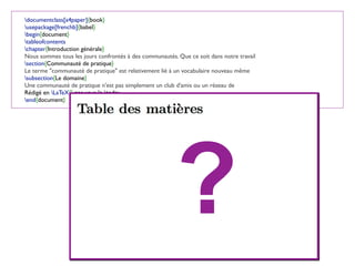documentclass[a4paper]{book}
usepackage[frenchb]{babel}
begin{document}
tableofcontents
chapter{Introduction générale}
Nous sommes tous les jours confrontés à des communautés. Que ce soit dans notre travail
section{Communauté de pratique}
Le terme "communauté de pratique" est relativement lié à un vocabulaire nouveau même
subsection{Le domaine}
Une communauté de pratique n'est pas simplement un club d'amis ou un réseau de
Rédigé en LaTeX{} par vous le today
end{document}
?
 