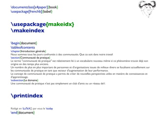 documentclass[a4paper]{book}
usepackage[frenchb]{babel}
usepackage{makeidx}
makeindex
begin{document}
tableofcontents
chapter{Introduction générale}
Nous sommes tous les jours confrontés à des communautés. Que ce soit dans notre travail
section{Communauté de pratique}
Le terme "communauté de pratique" est relativement lié à un vocabulaire nouveau même si ce phénomène trouve déjà son
origine en des temps plus anciens.
Un nombre de plus en plus important de personnes et d'organisations issues de milieux divers se focalisent actuellement sur
les communautés de pratique en tant que vecteur d'augmentation de leur performance.
Le concept de communauté de pratique a permis de créer de nouvelles perspectives utiles en matière de connaissances et
d'apprentissage.
subsection{Le domaine}
Une communauté de pratique n'est pas simplement un club d'amis ou un réseau de
printindex
Rédigé en LaTeX{} par vous le today
end{document}
 