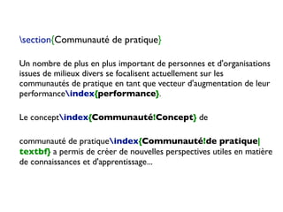 section{Communauté de pratique}
Un nombre de plus en plus important de personnes et d'organisations
issues de milieux divers se focalisent actuellement sur les
communautés de pratique en tant que vecteur d'augmentation de leur
performanceindex{performance}.
Le conceptindex{Communauté!Concept} de
communauté de pratiqueindex{Communauté!de pratique|
textbf} a permis de créer de nouvelles perspectives utiles en matière
de connaissances et d'apprentissage...
 