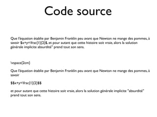 Code source
Que l'équation établie par Benjamin Franklin peu avant que Newton ne mange des pommes, à
savoir $x+y=frac{1}{2}$, et pour autant que cette histoire soit vraie, alors la solution
générale implicite absurdité'' prend tout son sens.
vspace{2cm}
Que l'équation établie par Benjamin Franklin peu avant que Newton ne mange des pommes, à
savoir
$$x+y=frac{1}{2}$$
et pour autant que cette histoire soit vraie, alors la solution générale implicite ''absurdité''
prend tout son sens.
 