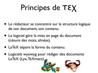 Principes de τεχ
• Le rédacteur se concentre sur la structure logique
de son document, son contenu.
• Le logiciel gère la mise en page du document
(césure des mots, alinéas).
• LaTeX sépare la forme du contenu.
• Logiciels wysiwyg pour rédiger des documents
LaTeX (Lyx,TeXmacs).
 