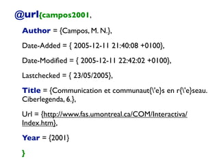 @url{campos2001,
Author = {Campos, M. N.},
Date-Added = { 2005-12-11 21:40:08 +0100},
Date-Modiﬁed = { 2005-12-11 22:42:02 +0100},
Lastchecked = { 23/05/2005},
Title = {Communication et communaut{'e}s en r{'e}seau.
Ciberlegenda, 6.},
Url = {http://www.fas.umontreal.ca/COM/Interactiva/
Index.htm},
Year = {2001}
}
 