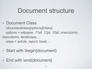 Document structure 
• Document Class 
documentclass[options]{class} 
options = a4paper, 11pt, 12pt, 10pt, onecolumn, 
twocolumn, landscape,... 
class = article, report, book,… 
• Start with begin{document} 
• End with end{document} 
13 
 