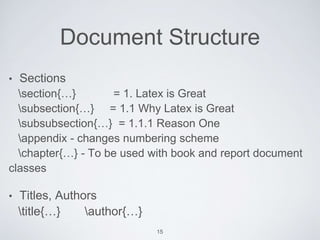 Document Structure 
• Sections 
section{…} = 1. Latex is Great 
subsection{…} = 1.1 Why Latex is Great 
subsubsection{…} = 1.1.1 Reason One 
appendix - changes numbering scheme 
chapter{…} - To be used with book and report document 
classes 
• Titles, Authors 
title{…} author{…} 
15 
 