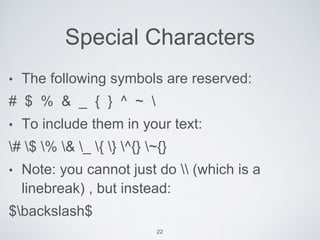 Special Characters 
• The following symbols are reserved: 
# $ % & _ { } ^ ~  
• To include them in your text: 
# $ % & _ { } ^{} ~{} 
• Note: you cannot just do  (which is a 
linebreak) , but instead: 
$backslash$ 
22 
 