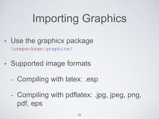 Importing Graphics 
• Use the graphicx package 
usepackage{graphicx} 
• Supported image formats 
- Compiling with latex: .esp 
- Compiling with pdflatex: .jpg, jpeg, png, 
pdf, eps 
25 
 