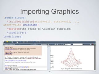 Importing Graphics 
begin{figure} 
includegraphics[attr1=val1, attr2=val2, ..., 
attrn=valn]{imagename} 
caption{The graph of Gaussian function} 
label{fig:1} 
end{figure} 
26 
 
