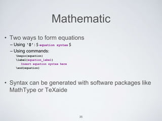 Mathematic 
• Two ways to form equations 
– Using ‘$’: $ equation syntax $ 
– Using commands: 
begin{equation} 
label{equation_label} 
Insert equation syntax here 
end{equation} 
• Syntax can be generated with software packages like 
MathType or TeXaide 
35 
 