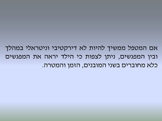 ‫אם‬‫המטפל‬‫ממשיך‬‫להיות‬‫לא‬‫דירקטיבי‬‫וניטראלי‬‫במהלך‬
‫ובין‬‫המפגשים‬,‫ניתן‬‫לצפות‬‫כי‬‫הילד‬‫יראה‬‫את‬‫המפגשים‬
‫כלא‬‫מחוברים‬‫בשני‬‫המובנים‬,‫הזמן‬‫והמטרה‬.
 