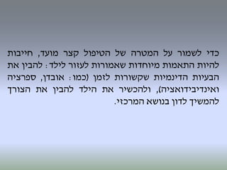 ‫כדי‬‫לשמור‬‫על‬‫המטרה‬‫של‬‫הטיפול‬‫קצר‬‫מועד‬,‫חייבות‬
‫להיות‬‫התאמות‬‫מיוחדות‬‫שאמורות‬‫לעזור‬‫לילד‬:‫להבין‬‫את‬
‫הבעיות‬‫הדינמיות‬‫שקשורות‬‫לזמן‬(‫כמו‬:‫אובדן‬,‫ספרציה‬
‫ואינדיבידואציה‬),‫ולהכשיר‬‫את‬‫הילד‬‫להבין‬‫את‬‫הצורך‬
‫להמשיך‬‫לדון‬‫בנושא‬‫המרכזי‬.
 