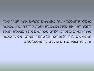 ‫מומלץ‬‫שהמטפל‬‫ייעזר‬‫באמצעים‬‫גרפיים‬‫אשר‬‫יעזרו‬‫לילד‬
‫להבין‬‫יותר‬‫את‬‫מושג‬‫ומשמעות‬‫הזמן‬.‫קורה‬‫הרבה‬,‫שכאשר‬
‫מועד‬‫הסיום‬‫מתקרב‬,‫ילדים‬‫מכחישים‬‫את‬‫המציאות‬‫הזאת‬
‫ומתחילים‬‫לדון‬‫ולהתווכח‬‫על‬‫מועדי‬‫הסיום‬.‫אפילו‬‫כאשר‬
‫זה‬‫בהיר‬‫בפניהם‬,‫הם‬‫טוענים‬‫כי‬‫המטפל‬‫טעה‬.
 
