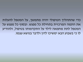‫כדי‬‫שהתהליך‬‫הטיפולי‬‫יהיה‬‫מתמשך‬,‫על‬‫המטפל‬‫להעלות‬
‫את‬‫התמה‬‫המרכזית‬‫בתחילת‬‫כל‬‫מפגש‬.‫ובסוף‬‫כל‬‫מפגש‬‫על‬
‫המטפל‬‫לתת‬‫מחמאה‬‫לילד‬‫על‬‫התקדמותו‬‫בטיפול‬,‫ולהודיע‬
‫לו‬‫כי‬‫בשבוע‬‫הבא‬‫ימשיכו‬‫לדון‬‫ולדבר‬‫בנושא‬‫עצמו‬.
 