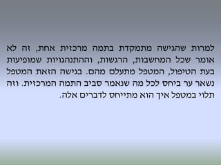 ‫למרות‬‫שהגישה‬‫מתמקדת‬‫בתמה‬‫מרכזית‬‫אחת‬,‫זה‬‫לא‬
‫אומר‬‫שכל‬‫המחשבות‬,‫הרגשות‬,‫וההתנהגויות‬‫שמופיעות‬
‫בעת‬‫הטיפול‬,‫המטפל‬‫מתעלם‬‫מהם‬.‫בגישה‬‫הזאת‬‫המטפל‬
‫נשאר‬‫ער‬‫ביחס‬‫לכל‬‫מה‬‫שנאמר‬‫סביב‬‫התמה‬‫המרכזית‬.‫וזה‬
‫תלוי‬‫במטפל‬‫איך‬‫הוא‬‫מתייחס‬‫לדברים‬‫אלה‬.
 