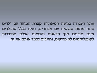 ‫אופן‬‫העבודה‬‫בגישה‬‫הטיפולית‬‫קצרת‬‫המועד‬‫עם‬‫ילדים‬
‫שונה‬‫מזאת‬‫שנעשית‬‫עם‬‫מבוגרים‬,‫וזאת‬‫בגלל‬‫שהילדים‬
‫אינם‬‫מבינים‬‫איך‬‫הדאגות‬‫והבעיות‬‫אצלם‬‫מחוברות‬
‫לקונפליקטים‬‫לא‬‫מודעים‬,‫וחייבים‬‫ללמד‬‫אותם‬‫את‬‫זה‬.
 