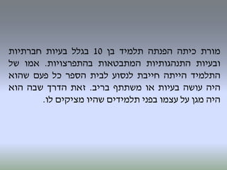 ‫מורת‬‫כיתה‬‫הפנתה‬‫תלמיד‬‫בן‬10‫בגלל‬‫בעיות‬‫חברתיות‬
‫ובעיות‬‫התנהגותיות‬‫המתבטאות‬‫בהתפרצויות‬.‫אמו‬‫של‬
‫התלמיד‬‫הייתה‬‫חייבת‬‫לנסוע‬‫לבית‬‫הספר‬‫כל‬‫פעם‬‫שהוא‬
‫היה‬‫עושה‬‫בעיות‬‫או‬‫משתתף‬‫בריב‬.‫זאת‬‫הדרך‬‫שבה‬‫הוא‬
‫היה‬‫מגן‬‫על‬‫עצמו‬‫בפני‬‫תלמידים‬‫שהיו‬‫מציקים‬‫לו‬.
 