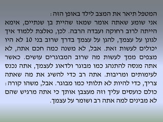 ‫המטפל‬‫תיאר‬‫את‬‫המצב‬‫לילד‬‫באופן‬‫הזה‬:
‫אני‬‫שומע‬‫שאתה‬‫אומר‬‫שמאז‬‫שהיית‬‫בן‬‫שנתיים‬,‫אימא‬
‫הייתה‬‫לרוב‬‫רחוקה‬‫ועבדה‬‫הרבה‬.‫לכן‬,‫נאלצת‬‫ללמוד‬‫איך‬
‫לגונן‬‫על‬‫עצמך‬,‫להגן‬‫על‬‫עצמך‬‫בדרך‬‫שרוב‬‫בני‬10‫לא‬‫היו‬
‫יכולים‬‫לעשות‬‫זאת‬.‫אבל‬,‫לא‬‫משנה‬‫כמה‬‫חכם‬‫אתה‬,‫לא‬
‫מצפים‬‫ממך‬‫לעשות‬‫מה‬‫שרוב‬‫המבוגרים‬‫עושים‬.‫כאשר‬
‫אתה‬‫מנסה‬‫להתנהג‬‫כמו‬‫מבוגר‬‫ולדאוג‬‫לעצמך‬,‫אתה‬‫נכנס‬
‫לעימותים‬‫ומריבות‬.‫אתה‬‫רב‬‫כדי‬‫להשיג‬‫את‬‫מה‬‫שאתה‬
‫צריך‬,‫כדי‬‫להיות‬‫לא‬‫תלותי‬‫כמו‬‫מבוגר‬.‫אבל‬,‫משהו‬‫קורה‬:
‫כולם‬‫כועסים‬‫עליך‬‫וזה‬‫מעצבן‬‫אותך‬‫כי‬‫אתה‬‫מרגיש‬‫שהם‬
‫לא‬‫מבינים‬‫למה‬‫אתה‬‫רב‬‫ושומר‬‫על‬‫עצמך‬.
 