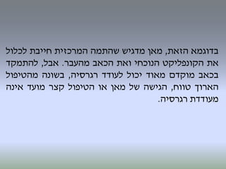 ‫בדוגמא‬‫הזאת‬,‫מאן‬‫מדגיש‬‫שהתמה‬‫המרכזית‬‫חייבת‬‫לכלול‬
‫את‬‫הקונפליקט‬‫הנוכחי‬‫ואת‬‫הכאב‬‫מהעבר‬.‫אבל‬,‫להתמקד‬
‫בכאב‬‫מוקדם‬‫מאוד‬‫יכול‬‫לעודד‬‫רגרסיה‬,‫בשונה‬‫מהטיפול‬
‫הארוך‬‫טווח‬,‫הגישה‬‫של‬‫מאן‬‫או‬‫הטיפול‬‫קצר‬‫מועד‬‫אינה‬
‫מעודדת‬‫רגרסיה‬.
 