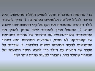 ‫כדי‬‫שהתמה‬‫המרכזית‬‫תוכל‬‫להפיק‬‫תועלת‬‫מהטיפול‬,‫היא‬
‫צריכה‬‫לכלול‬‫שלושה‬‫אלמנטים‬‫בסיסיים‬:1.‫צריך‬‫להעביר‬
‫לילד‬‫הצהרה‬‫שמסכמת‬‫את‬‫הקונפליקט‬‫ההתפתחותי‬‫שהוא‬
‫חווה‬.2.‫המטפל‬‫צריך‬‫להסביר‬‫לילד‬‫שניתן‬‫להבין‬‫את‬
‫הסימפטום‬‫שעורר‬/‫הפעיל‬‫את‬‫הדחייה‬‫של‬‫אחרים‬‫במונחים‬
‫של‬‫קונפליקט‬‫לא‬‫מודע‬,‫ושהבעיה‬‫הנוכחית‬‫היא‬‫פתרון‬
‫הסתגלותי‬‫לבעיה‬‫אמיתית‬‫שחווה‬‫בילדותו‬.3.‫עוברים‬‫על‬
‫העבר‬‫של‬‫הבעיה‬‫עם‬‫הילד‬‫כדי‬‫להציג‬‫חוסר‬‫התועלת‬‫של‬
‫הפתרון‬‫שהילד‬‫בחר‬,‫והצורך‬‫למצוא‬‫פתרון‬‫יותר‬‫יעיל‬.
 