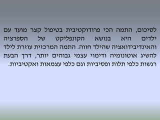 ‫לסיכום‬,‫התמה‬‫הכי‬‫פרודוקטיבית‬‫בטיפול‬‫קצר‬‫מועד‬‫עם‬
‫ילדים‬‫היא‬‫בנושא‬‫הקונפליקט‬‫של‬‫הספרציה‬
‫והאינדיבידואציה‬‫שהילד‬‫חווה‬.‫התמה‬‫המרכזית‬‫עוזרת‬‫לילד‬
‫להשיג‬‫אוטונומיה‬‫ודימוי‬‫עצמי‬‫גבוהים‬‫יותר‬,‫דרך‬‫הבעת‬
‫רגשות‬‫כלפי‬‫תלות‬‫ופסיביות‬‫וגם‬‫כלפי‬‫עצמאות‬‫ואקטיביות‬.
 