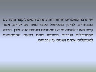 ‫יש‬‫הרבה‬‫מאמרים‬‫ותיאוריות‬‫בתחום‬‫הטיפול‬‫קצר‬‫מועד‬‫עם‬
‫המבוגרים‬,‫להיפך‬‫מהטיפול‬‫הקצר‬‫מועד‬‫עם‬‫ילדים‬,‫אשר‬
‫קשה‬‫מאוד‬‫למצוא‬‫מידע‬‫ומאמרים‬‫בתחום‬‫הזה‬.‫ולכן‬,‫הרבה‬
‫מהמטפלים‬‫עובדים‬‫בשיטות‬‫שהם‬‫רואים‬‫שמתאימות‬
‫למטופלים‬‫שלהם‬‫ועונים‬‫על‬‫צרכיהם‬.
 