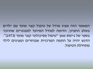‫המאמר‬‫הזה‬‫מציג‬‫מודל‬‫של‬‫טיפול‬‫קצר‬‫מועד‬‫עם‬‫ילדים‬
‫בשלב‬‫החביון‬,‫הדומה‬‫למודל‬‫המיועד‬‫למבוגרים‬‫שהוזכר‬
‫בספר‬‫של‬‫ג‬'‫ימס‬‫מאן‬“‫טיפול‬‫פסיכולוגי‬‫קצר‬‫מועד‬(1973)”.
‫הדגש‬‫יהיה‬‫על‬‫התמה‬‫המרכזית‬‫שבוחרים‬‫ומציגים‬‫לילד‬
‫מתחילת‬‫הטיפול‬.
 