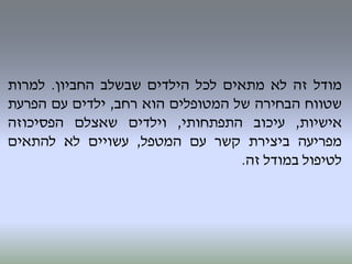 ‫מודל‬‫זה‬‫לא‬‫מתאים‬‫לכל‬‫הילדים‬‫שבשלב‬‫החביון‬.‫למרות‬
‫שטווח‬‫הבחירה‬‫של‬‫המטופלים‬‫הוא‬‫רחב‬,‫ילדים‬‫עם‬‫הפרעת‬
‫אישיות‬,‫עיכוב‬‫התפתחותי‬,‫וילדים‬‫שאצלם‬‫הפסיכוזה‬
‫מפריעה‬‫ביצירת‬‫קשר‬‫עם‬‫המטפל‬,‫עשויים‬‫לא‬‫להתאים‬
‫לטיפול‬‫במודל‬‫זה‬.
 